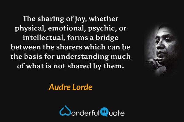 The sharing of joy, whether physical, emotional, psychic, or intellectual, forms a bridge between the sharers which can be the basis for understanding much of what is not shared by them. - Audre Lorde quote.