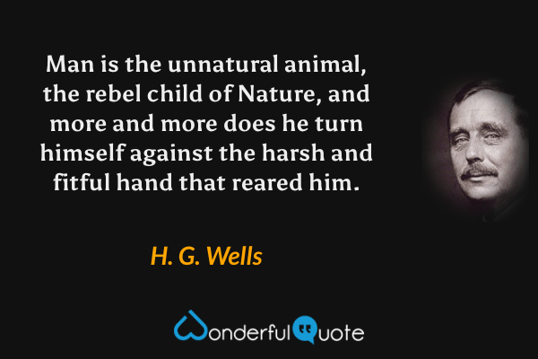 Man is the unnatural animal, the rebel child of Nature, and more and more does he turn himself against the harsh and fitful hand that reared him. - H. G. Wells quote.