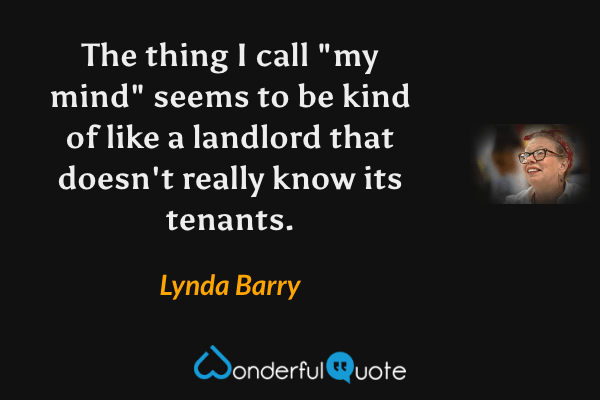The thing I call "my mind" seems to be kind of like a landlord that doesn't really know its tenants. - Lynda Barry quote.