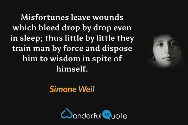 Misfortunes leave wounds which bleed drop by drop even in sleep; thus little by little they train man by force and dispose him to wisdom in spite of himself. - Simone Weil quote.