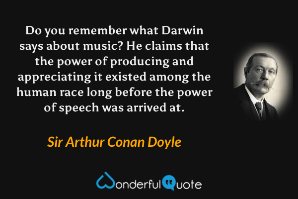 Do you remember what Darwin says about music? He claims that the power of producing and appreciating it existed among the human race long before the power of speech was arrived at. - Sir Arthur Conan Doyle quote.