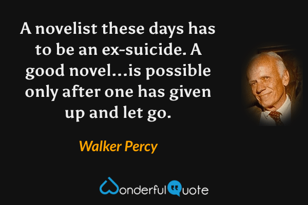 A novelist these days has to be an ex-suicide.  A good novel...is possible only after one has given up and let go. - Walker Percy quote.