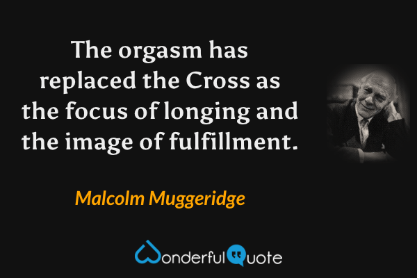 The orgasm has replaced the Cross as the focus of longing and the image of fulfillment. - Malcolm Muggeridge quote.