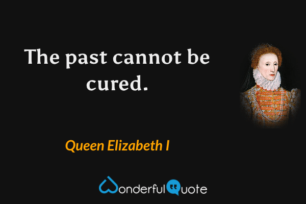 The past cannot be cured. - Queen Elizabeth I quote.