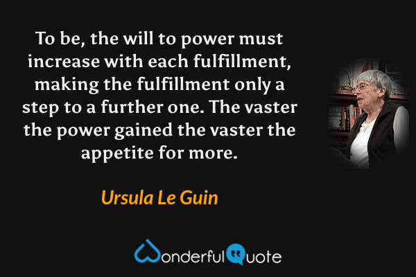 To be, the will to power must increase with each fulfillment, making the fulfillment only a step to a further one. The vaster the power gained the vaster the appetite for more. - Ursula Le Guin quote.