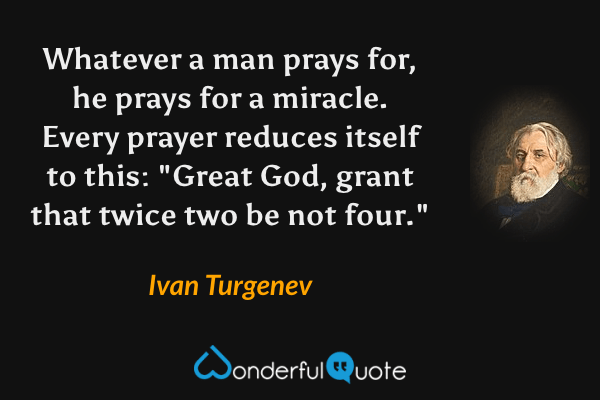 Whatever a man prays for, he prays for a miracle. Every prayer reduces itself to this: "Great God, grant that twice two be not four." - Ivan Turgenev quote.