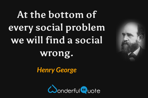 At the bottom of every social problem we will find a social wrong. - Henry George quote.