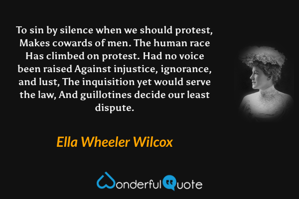 To sin by silence when we should protest,
Makes cowards of men.  The human race
Has climbed on protest.  Had no voice been raised
Against injustice, ignorance, and lust,
 The inquisition yet would serve the law,
And guillotines decide our least dispute. - Ella Wheeler Wilcox quote.