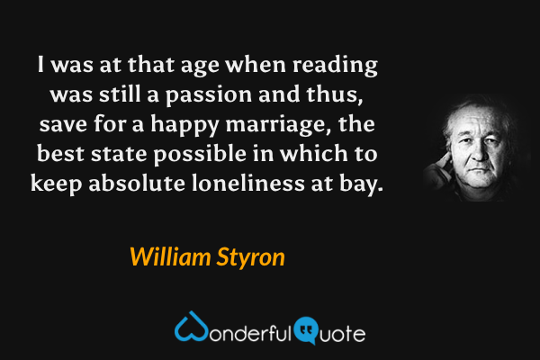 I was at that age when reading was still a passion and thus, save for a happy marriage, the best state possible in which to keep absolute loneliness at bay. - William Styron quote.