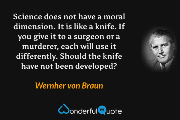 Science does not have a moral dimension. It is like a knife. If you give it to a surgeon or a murderer, each will use it differently. Should the knife have not been developed? - Wernher von Braun quote.