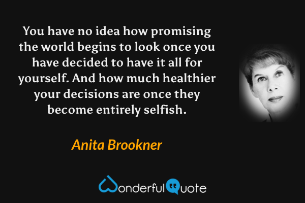 You have no idea how promising the world begins to look once you have decided to have it all for yourself. And how much healthier your decisions are once they become entirely selfish. - Anita Brookner quote.