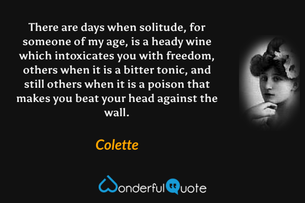 There are days when solitude, for someone of my age, is a heady wine which intoxicates you with freedom, others when it is a bitter tonic, and still others when it is a poison that makes you beat your head against the wall. - Colette quote.