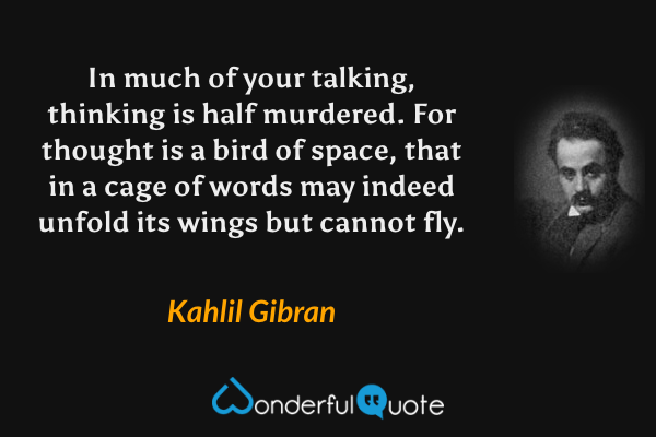 In much of your talking, thinking is half murdered.  For thought is a bird of space, that in a cage of words may indeed unfold its wings but cannot fly. - Kahlil Gibran quote.