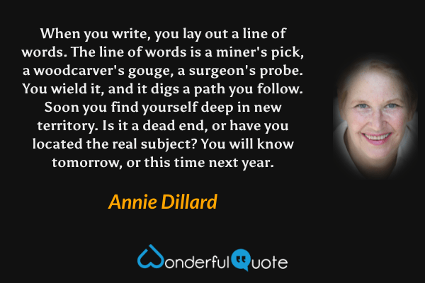 When you write, you lay out a line of words. The line of words is a miner's pick, a woodcarver's gouge, a surgeon's probe. You wield it, and it digs a path you follow. Soon you find yourself deep in new territory. Is it a dead end, or have you located the real subject? You will know tomorrow, or this time next year. - Annie Dillard quote.