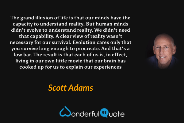 The grand illusion of life is that our minds have the capacity to understand reality. But human minds didn't evolve to understand reality. We didn't need that capability. A clear view of reality wasn't necessary for our survival. Evolution cares only that you survive long enough to procreate. And that's a low bar. The result is that each of us is, in effect, living in our own little movie that our brain has cooked up for us to explain our experiences - Scott Adams quote.