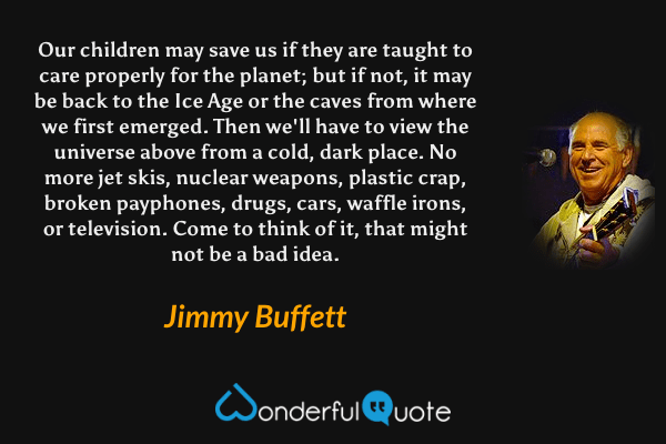 Our children may save us if they are taught to care properly for the planet; but if not, it may be back to the Ice Age or the caves from where we first emerged. Then we'll have to view the universe above from a cold, dark place. No more jet skis, nuclear weapons, plastic crap, broken payphones, drugs, cars, waffle irons, or television. Come to think of it, that might not be a bad idea. - Jimmy Buffett quote.