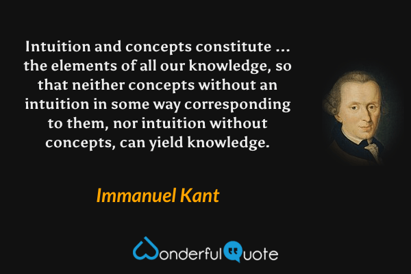 Intuition and concepts constitute ... the elements of all our knowledge, so that neither concepts without an intuition in some way corresponding to them, nor intuition without concepts, can yield knowledge. - Immanuel Kant quote.