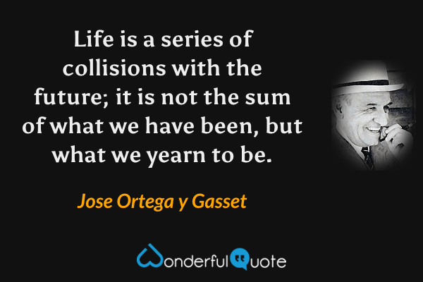 Life is a series of collisions with the future; it is not the sum of what we have been, but what we yearn to be. - Jose Ortega y Gasset quote.