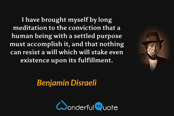 I have brought myself by long meditation to the conviction that a human being with a settled purpose must accomplish it, and that nothing can resist a will which will stake even existence upon its fulfillment. - Benjamin Disraeli quote.