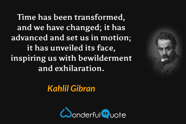 Time has been transformed, and we have changed; it has advanced and set us in motion; it has unveiled its face, inspiring us with bewilderment and exhilaration. - Kahlil Gibran quote.