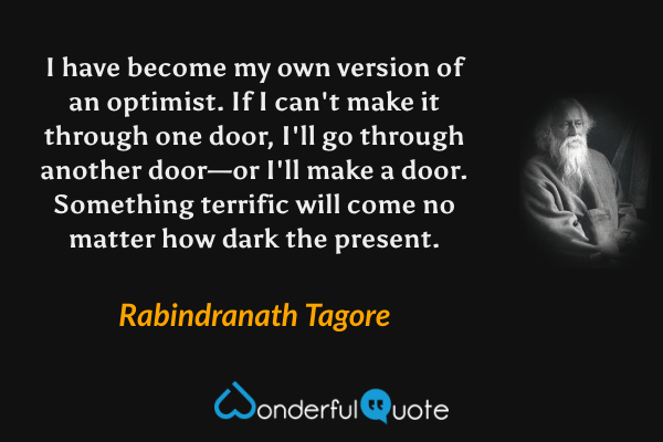 I have become my own version of an optimist. If I can't make it through one door, I'll go through another door—or I'll make a door. Something terrific will come no matter how dark the present. - Rabindranath Tagore quote.