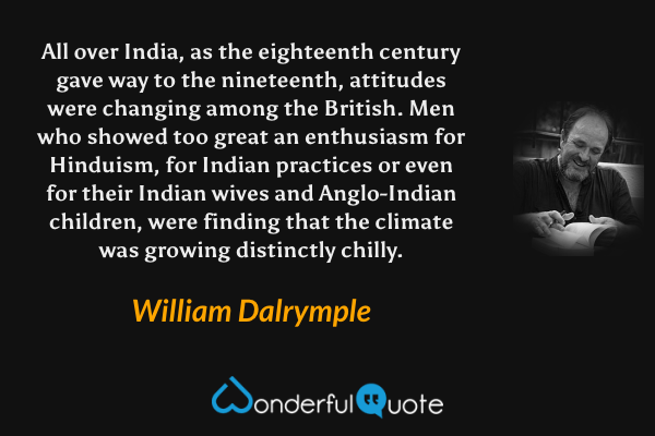 All over India, as the eighteenth century gave way to the nineteenth, attitudes were changing among the British. Men who showed too great an enthusiasm for Hinduism, for Indian practices or even for their Indian wives and Anglo-Indian children, were finding that the climate was growing distinctly chilly. - William Dalrymple quote.