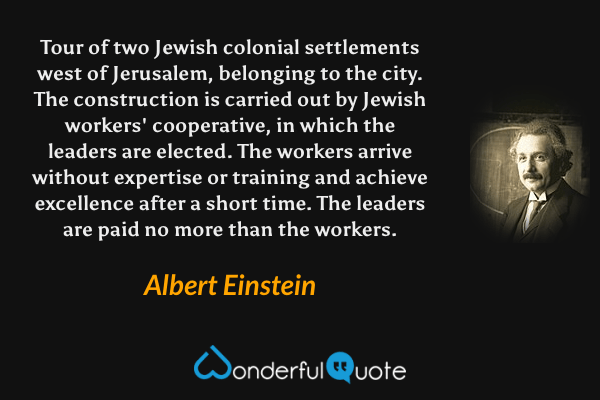 Tour of two Jewish colonial settlements west of Jerusalem, belonging to the city. The construction is carried out by Jewish workers' cooperative, in which the leaders are elected. The workers arrive without expertise or training and achieve excellence after a short time. The leaders are paid no more than the workers. - Albert Einstein quote.