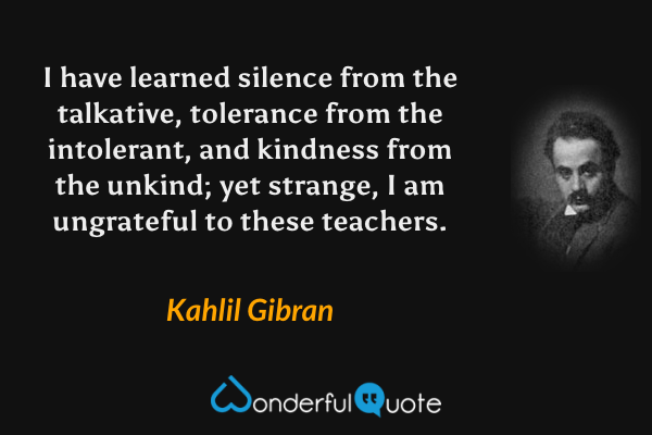 I have learned silence from the talkative, tolerance from the intolerant, and kindness from the unkind; yet strange, I am ungrateful to these teachers. - Kahlil Gibran quote.