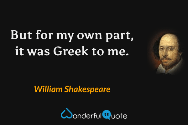 But for my own part, it was Greek to me. - William Shakespeare quote.