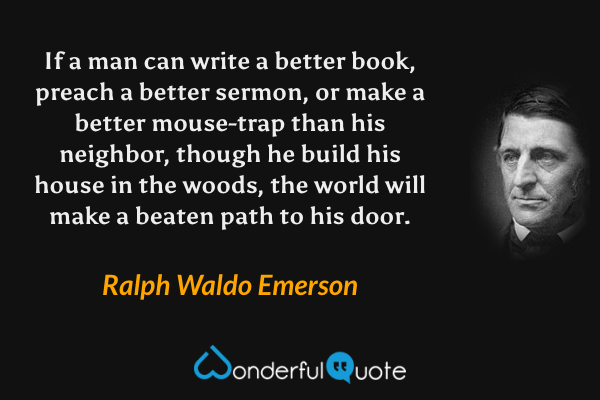 If a man can write a better book, preach a better sermon, or make a better mouse-trap than his neighbor, though he build his house in the woods, the world will make a beaten path to his door. - Ralph Waldo Emerson quote.