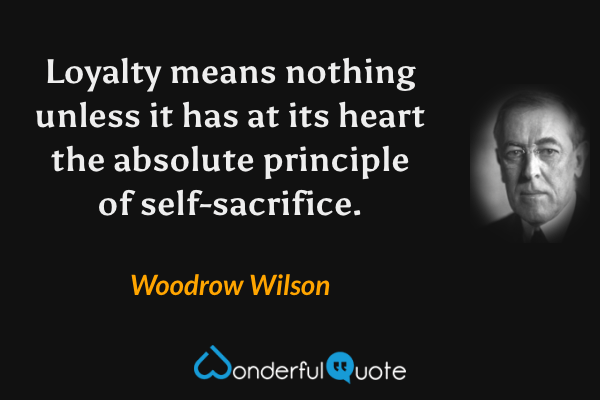 Loyalty means nothing unless it has at its heart the absolute principle of self-sacrifice. - Woodrow Wilson quote.