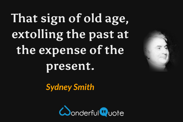 That sign of old age, extolling the past at the expense of the present. - Sydney Smith quote.