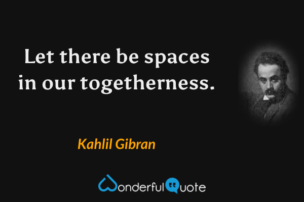 Let there be spaces in our togetherness. - Kahlil Gibran quote.