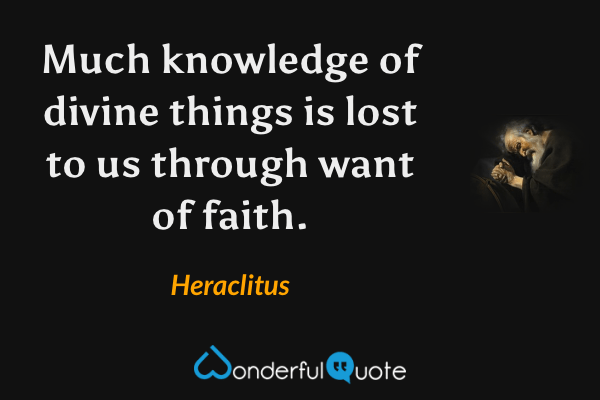 Much knowledge of divine things is lost to us through want of faith. - Heraclitus quote.