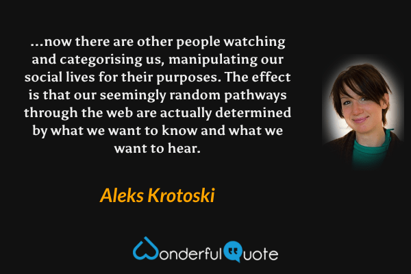 ...now there are other people watching and categorising us, manipulating our social lives for their purposes. The effect is that our seemingly random pathways through the web are actually determined by what we want to know and what we want to hear. - Aleks Krotoski quote.