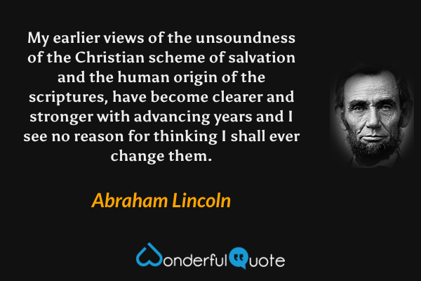 My earlier views of the unsoundness of the Christian scheme of salvation and the human origin of the scriptures, have become clearer and stronger with advancing years and I see no reason for thinking I shall ever change them. - Abraham Lincoln quote.