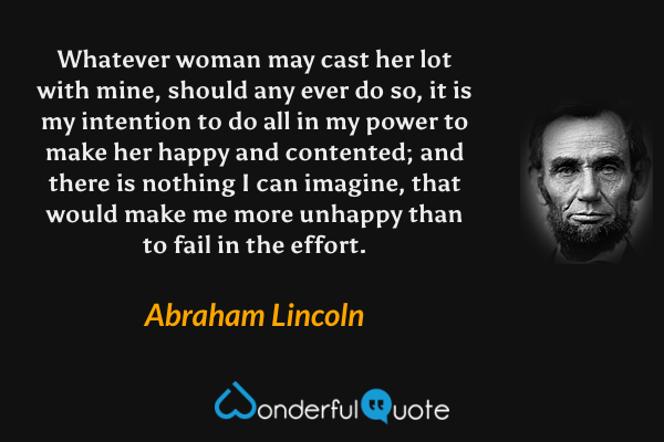 Whatever woman may cast her lot with mine, should any ever do so, it is my intention to do all in my power to make her happy and contented; and there is nothing I can imagine, that would make me more unhappy than to fail in the effort. - Abraham Lincoln quote.