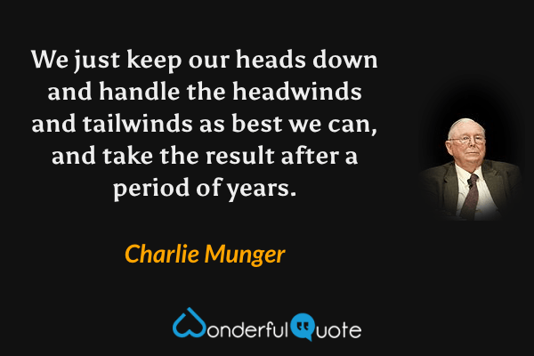 We just keep our heads down and handle the headwinds and tailwinds as best we can, and take the result after a period of years. - Charlie Munger quote.