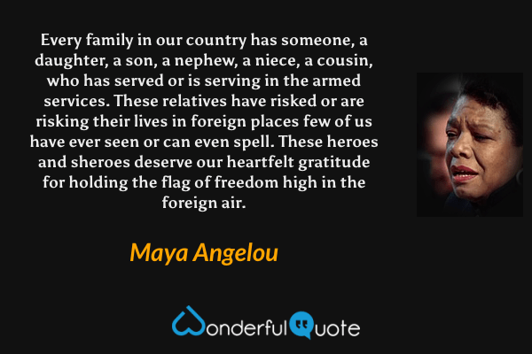 Every family in our country has someone, a daughter, a son, a nephew, a niece, a cousin, who has served or is serving in the armed services. These relatives have risked or are risking their lives in foreign places few of us have ever seen or can even spell. These heroes and sheroes deserve our heartfelt gratitude for holding the flag of freedom high in the foreign air. - Maya Angelou quote.