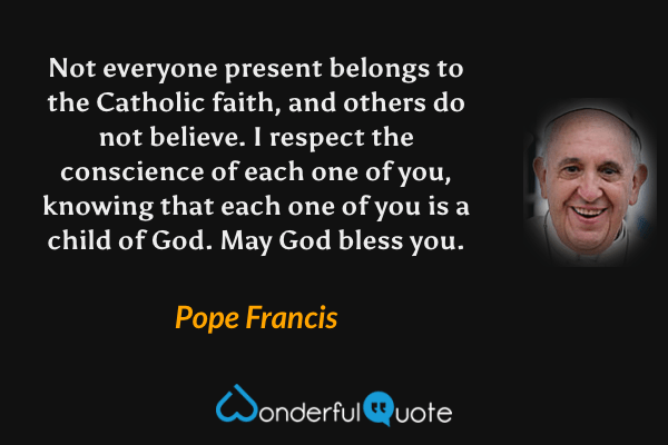 Not everyone present belongs to the Catholic faith, and others do not believe. I respect the conscience of each one of you, knowing that each one of you is a child of God. May God bless you. - Pope Francis quote.