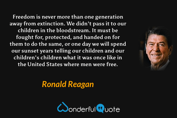 Freedom is never more than one generation away from extinction. We didn't pass it to our children in the bloodstream. It must be fought for, protected, and handed on for them to do the same, or one day we will spend our sunset years telling our children and our children's children what it was once like in the United States where men were free. - Ronald Reagan quote.