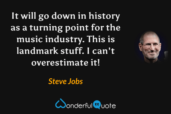 It will go down in history as a turning point for the music industry. This is landmark stuff. I can't overestimate it! - Steve Jobs quote.