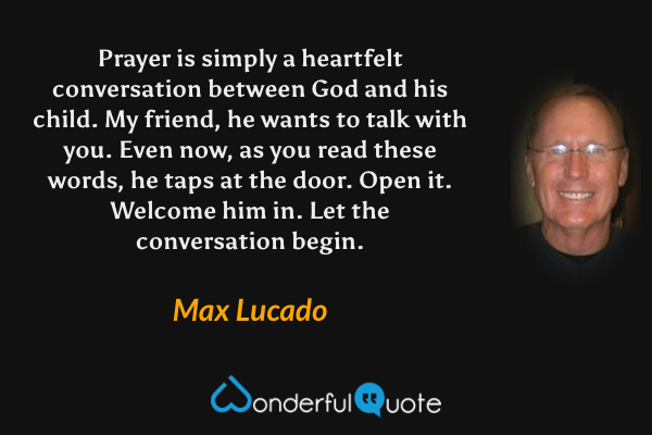 Prayer is simply a heartfelt conversation between God and his child. My friend, he wants to talk with you. Even now, as you read these words, he taps at the door. Open it. Welcome him in. Let the conversation begin. - Max Lucado quote.