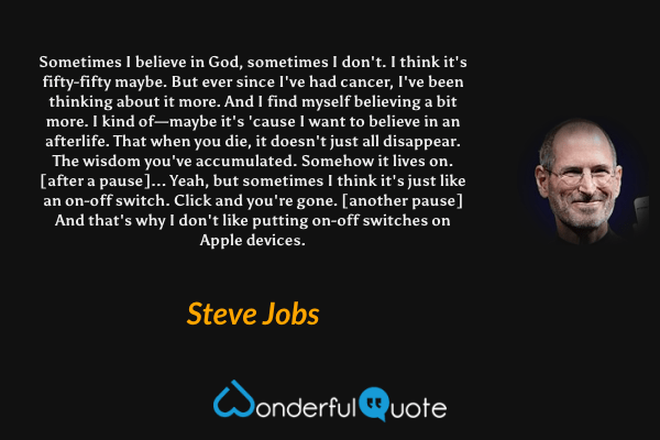 Sometimes I believe in God, sometimes I don't. I think it's fifty-fifty maybe. But ever since I've had cancer, I've been thinking about it more. And I find myself believing a bit more. I kind of—maybe it's 'cause I want to believe in an afterlife. That when you die, it doesn't just all disappear. The wisdom you've accumulated. Somehow it lives on. [after a pause]... Yeah, but sometimes I think it's just like an on-off switch. Click and you're gone. [another pause] And that's why I don't like putting on-off switches on Apple devices. - Steve Jobs quote.