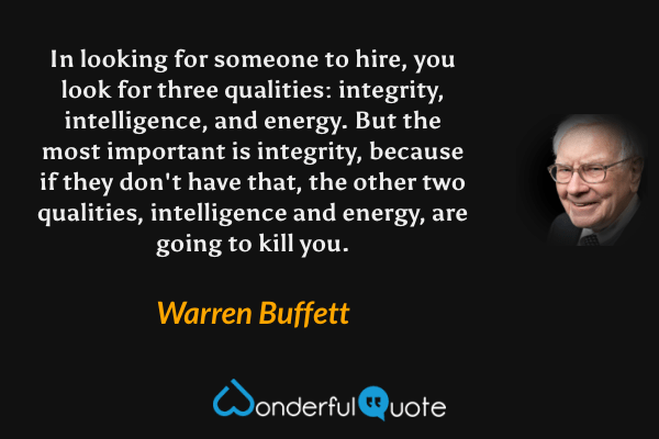 In looking for someone to hire, you look for three qualities: integrity, intelligence, and energy. But the most important is integrity, because if they don't have that, the other two qualities, intelligence and energy, are going to kill you. - Warren Buffett quote.