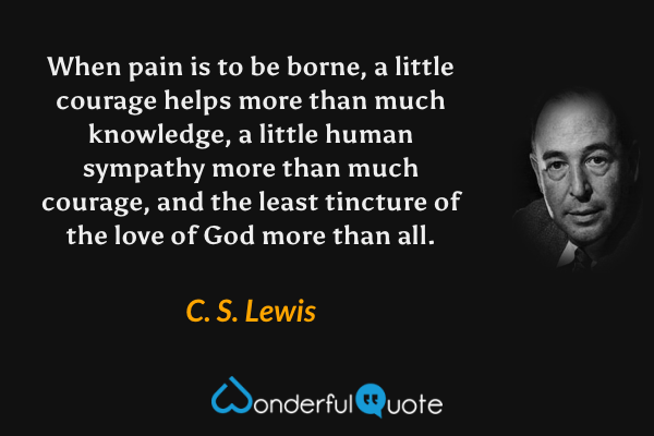 When pain is to be borne, a little courage helps more than much knowledge, a little human sympathy more than much courage, and the least tincture of the love of God more than all. - C. S. Lewis quote.