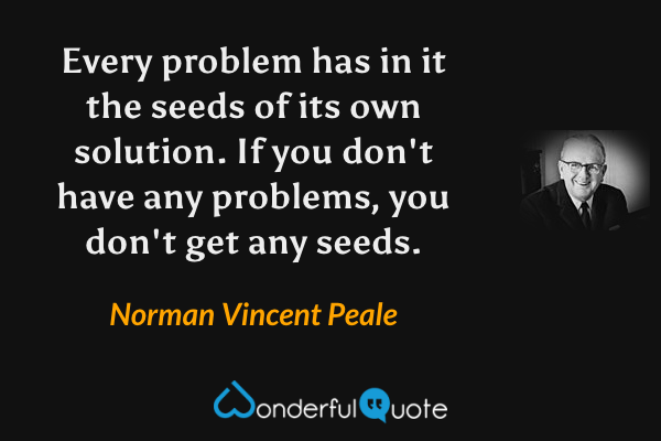 Every problem has in it the seeds of its own solution. If you don't have any problems, you don't get any seeds. - Norman Vincent Peale quote.