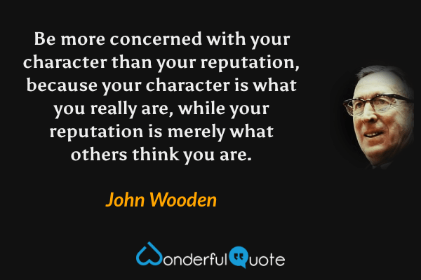 Be more concerned with your character than your reputation, because your character is what you really are, while your reputation is merely what others think you are. - John Wooden quote.