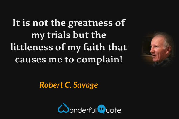 It is not the greatness of my trials but the littleness of my faith that causes me to complain! - Robert C. Savage quote.