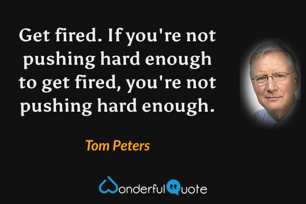 Get fired. If you're not pushing hard enough to get fired, you're not pushing hard enough. - Tom Peters quote.